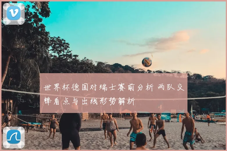 世界杯德国对瑞士赛前分析 两队交锋看点与出线形势解析