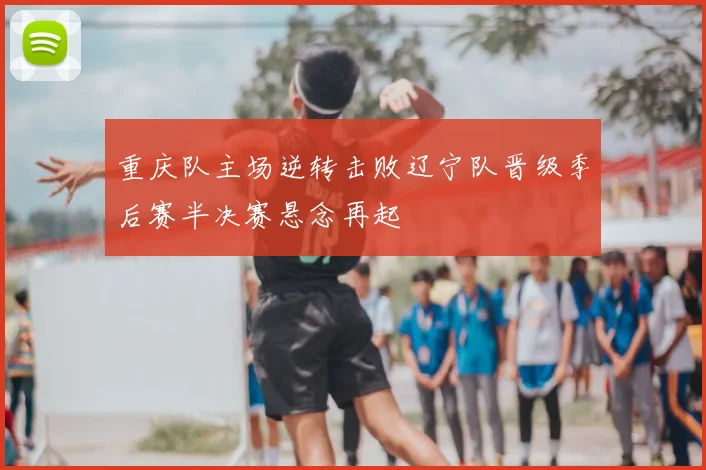 重庆队主场逆转击败辽宁队晋级季后赛半决赛悬念再起