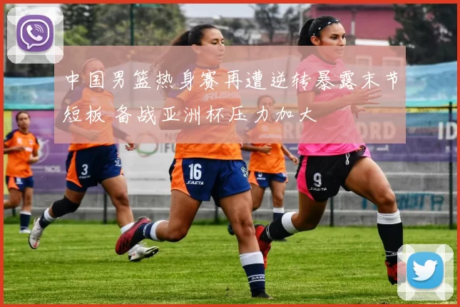 中国男篮热身赛再遭逆转暴露末节短板 备战亚洲杯压力加大