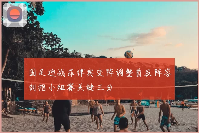国足迎战菲律宾变阵调整首发阵容剑指小组赛关键三分
