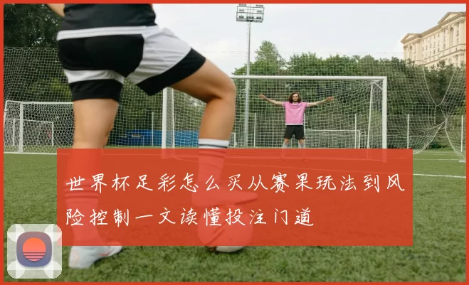 世界杯足彩怎么买从赛果玩法到风险控制一文读懂投注门道