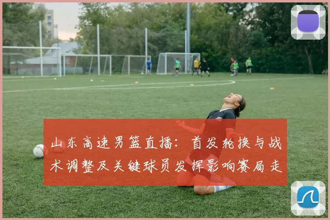 山东高速男篮直播:首发轮换与战术调整及关键球员发挥影响赛局走势