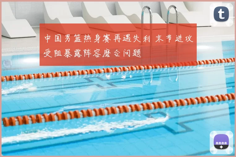 中国男篮热身赛再遇失利 末节进攻受阻暴露阵容磨合问题