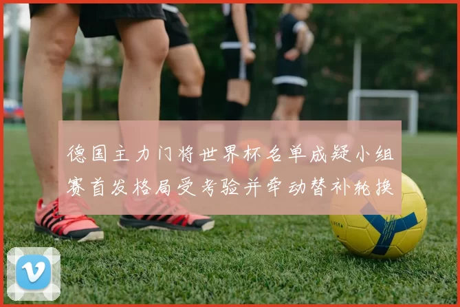 德国主力门将世界杯名单成疑小组赛首发格局受考验并牵动替补轮换