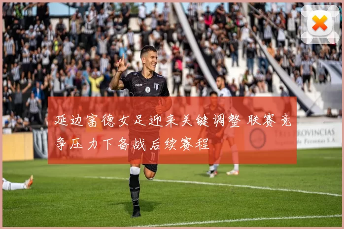延边富德女足迎来关键调整 联赛竞争压力下备战后续赛程