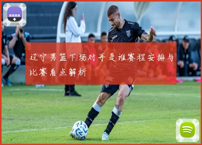 辽宁男篮下场对手是谁赛程安排与比赛看点解析