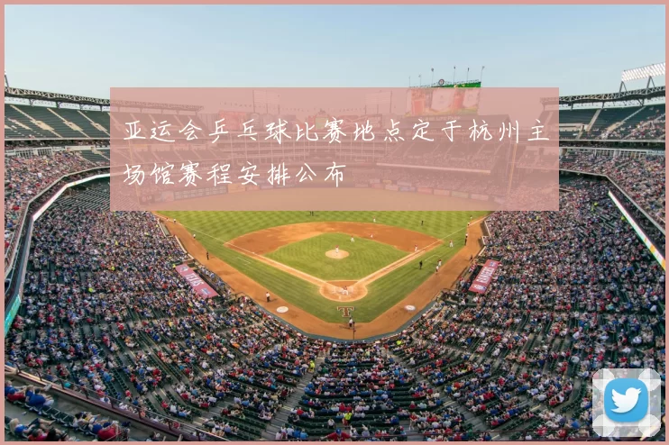 亚运会乒乓球比赛地点定于杭州主场馆赛程安排公布