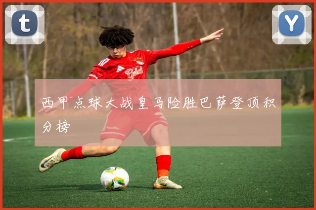 西甲点球大战皇马险胜巴萨登顶积分榜