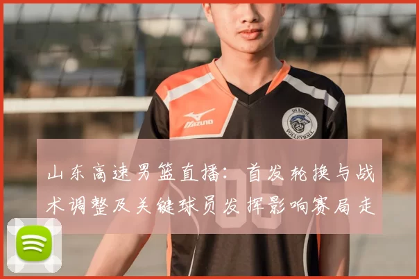 山东高速男篮直播:首发轮换与战术调整及关键球员发挥影响赛局走势