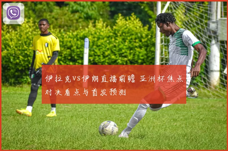 伊拉克vs伊朗直播前瞻 亚洲杯焦点对决看点与首发预测