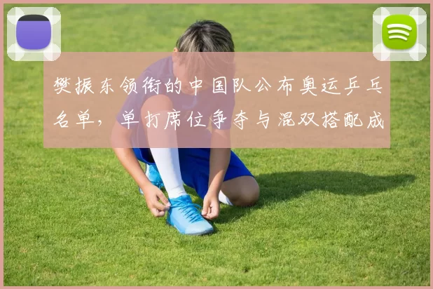 樊振东领衔的中国队公布奥运乒乓名单，单打席位争夺与混双搭配成关注点