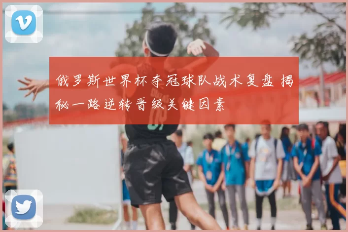 俄罗斯世界杯夺冠球队战术复盘 揭秘一路逆转晋级关键因素