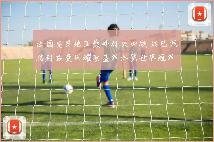 法国克罗地亚巅峰对决回顾 姆巴佩格列兹曼闪耀助蓝军加冕世界冠军