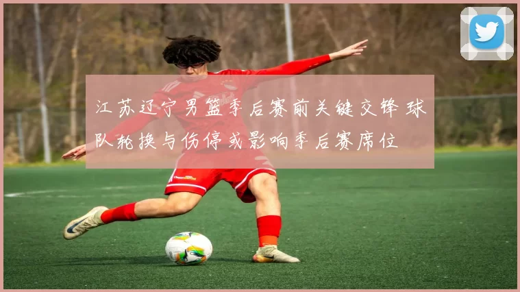 江苏辽宁男篮季后赛前关键交锋 球队轮换与伤停或影响季后赛席位