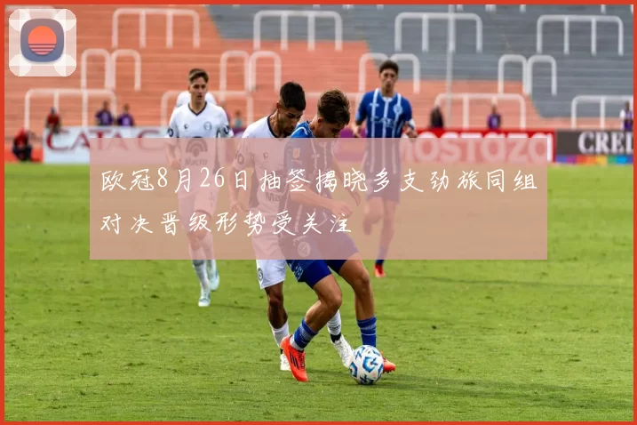 欧冠8月26日抽签揭晓多支劲旅同组对决晋级形势受关注