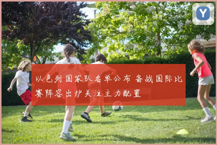 以色列国家队名单公布 备战国际比赛阵容出炉关注主力配置