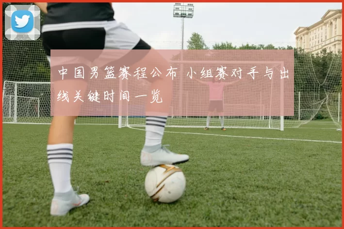 中国男篮赛程公布 小组赛对手与出线关键时间一览