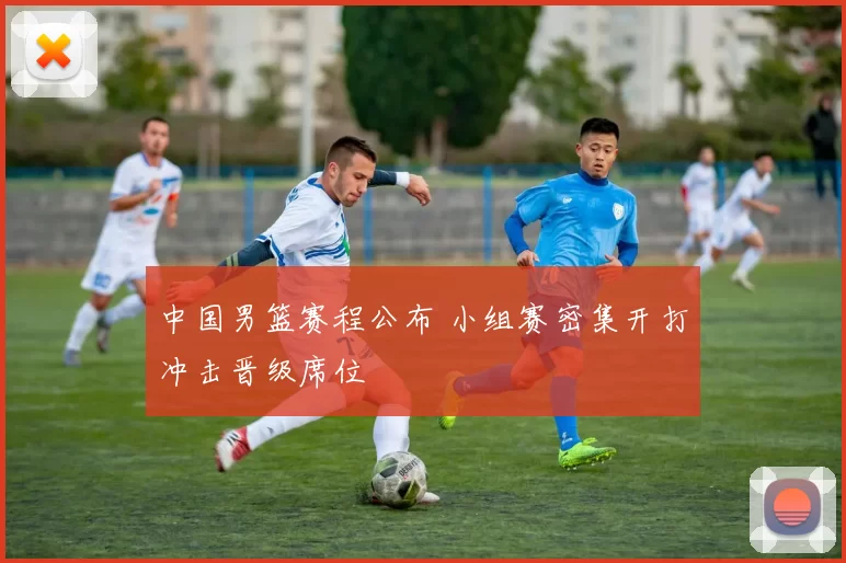 中国男篮赛程公布 小组赛密集开打冲击晋级席位