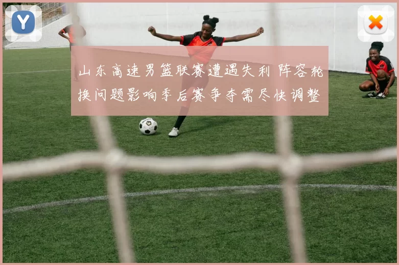 山东高速男篮联赛遭遇失利 阵容轮换问题影响季后赛争夺需尽快调整
