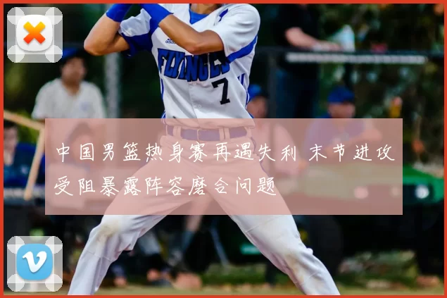 中国男篮热身赛再遇失利 末节进攻受阻暴露阵容磨合问题