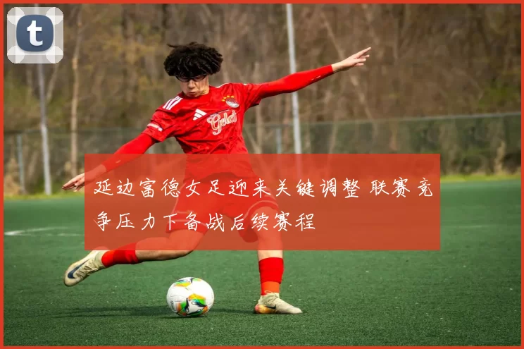 延边富德女足迎来关键调整 联赛竞争压力下备战后续赛程